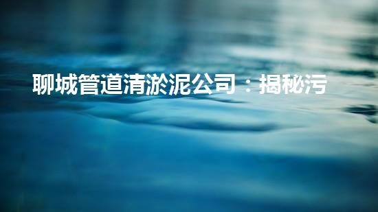 聊城管道清淤泥公司：揭秘污水暗流，他們是如何清除的？